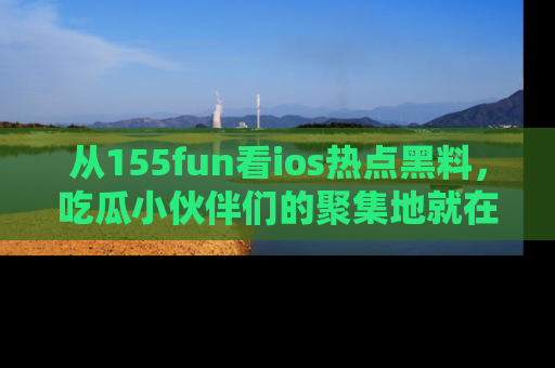 从155fun看ios热点黑料，吃瓜小伙伴们的聚集地就在这里！