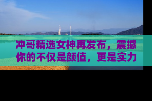 冲哥精选女神再发布,震撼你的不仅是颜值,更是实力!