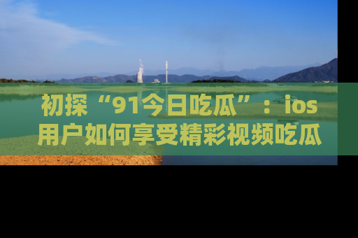 初探“91今日吃瓜”:ios用户如何享受精彩视频吃瓜时光