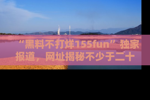 “黑料不打烊155fun”独家报道，网址揭秘不少于二十条惊人黑料新闻！