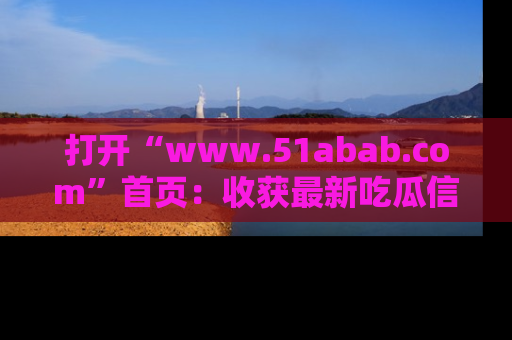 打开“www.51abab.com”首页：收获最新吃瓜信息，成为圈内明星动态达人！