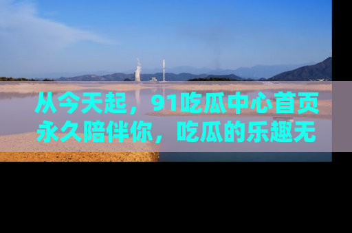 从今天起，91吃瓜中心首页永久陪伴你，吃瓜的乐趣无穷无尽！