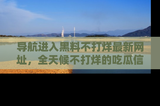 导航进入黑料不打烊最新网址，全天候不打烊的吃瓜信息为你奉上！
