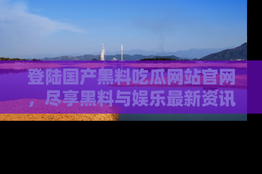 登陆国产黑料吃瓜网站官网，尽享黑料与娱乐最新资讯