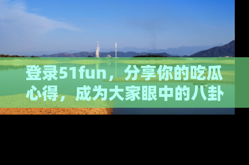 登录51fun，分享你的吃瓜心得，成为大家眼中的八卦专家！