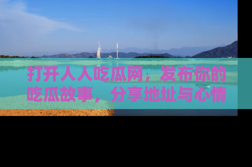 打开人人吃瓜网，发布你的吃瓜故事，分享地址与心情！