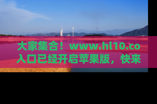 大家集合！www.hl10.co入口已经开启苹果版，快来一起享受吃瓜吧！