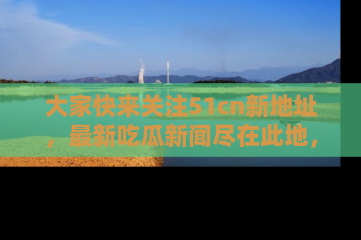 大家快来关注51cn新地址，最新吃瓜新闻尽在此地，绝对不容错过哦！