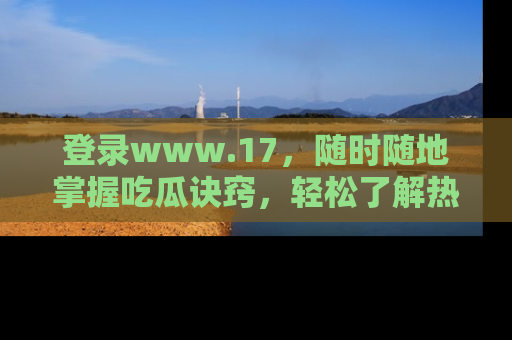 登录www.17，随时随地掌握吃瓜诀窍，轻松了解热点！