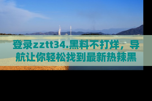 登录zztt34.黑料不打烊，导航让你轻松找到最新热辣黑料，吃瓜更方便！
