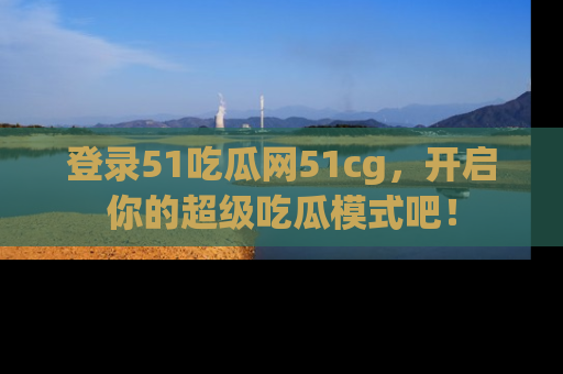 登录51吃瓜网51cg，开启你的超级吃瓜模式吧！