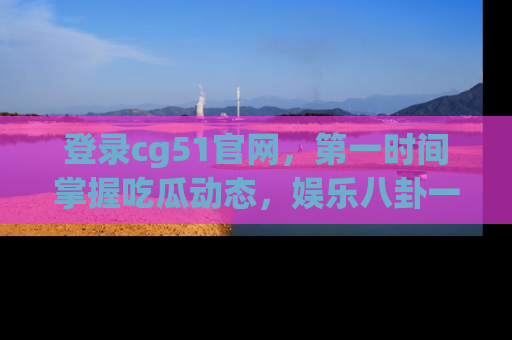 登录cg51官网，第一时间掌握吃瓜动态，娱乐八卦一网打尽！