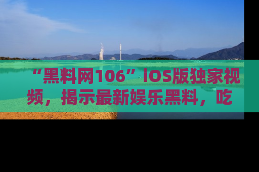 “黑料网106”iOS版独家视频，揭示最新娱乐黑料，吃瓜不停！