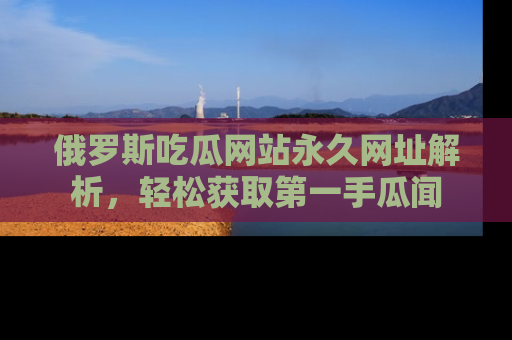 俄罗斯吃瓜网站永久网址解析，轻松获取第一手瓜闻