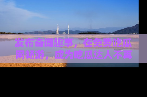 发布奇闻趣事，在免费吃瓜网畅游，成为吃瓜达人不再是梦！