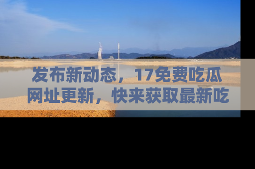 发布新动态，17免费吃瓜网址更新，快来获取最新吃瓜信息哦！
