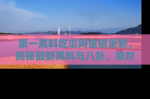 第一黑料吃瓜网重磅更新，揭秘最新黑料与八卦，绝对不容错过