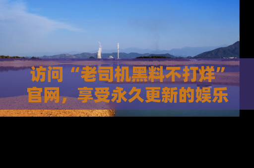 访问“老司机黑料不打烊”官网，享受永久更新的娱乐八卦和内幕新闻！