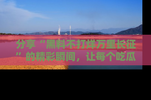 分享“黑料不打烊万里长征”的精彩瞬间，让每个吃瓜人都乐在其中！