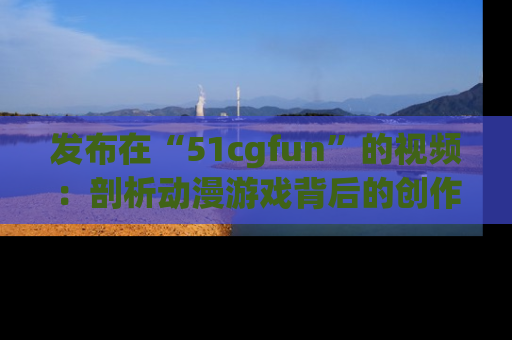 发布在“51cgfun”的视频：剖析动漫游戏背后的创作故事与文化意蕴！