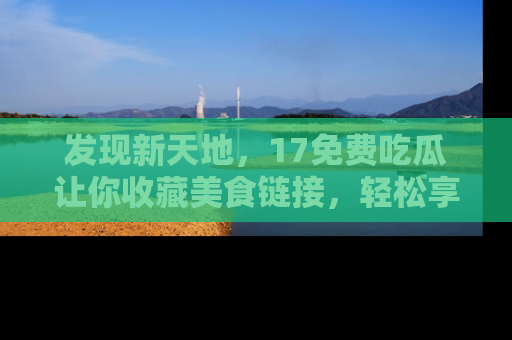 发现新天地，17免费吃瓜让你收藏美食链接，轻松享受美好生活