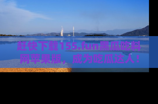赶快下载155.fun黑瓜吃料网苹果版，成为吃瓜达人！