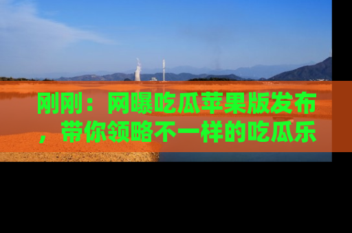 刚刚：网曝吃瓜苹果版发布，带你领略不一样的吃瓜乐趣！