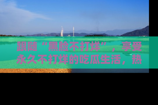 跟随“黑脸不打烊”，享受永久不打烊的吃瓜生活，热辣八卦不断