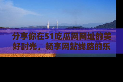 分享你在51吃瓜网网址的美好时光，畅享网站线路的乐趣！