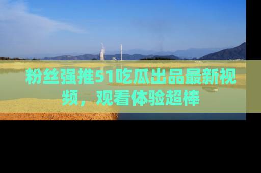粉丝强推51吃瓜出品最新视频，观看体验超棒