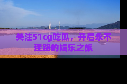 关注51cg吃瓜，开启永不迷路的娱乐之旅