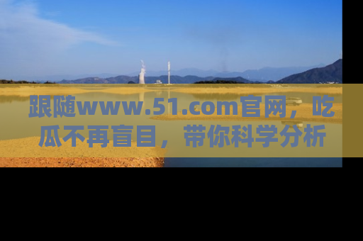 跟随www.51.com官网，吃瓜不再盲目，带你科学分析娱乐圈动态！