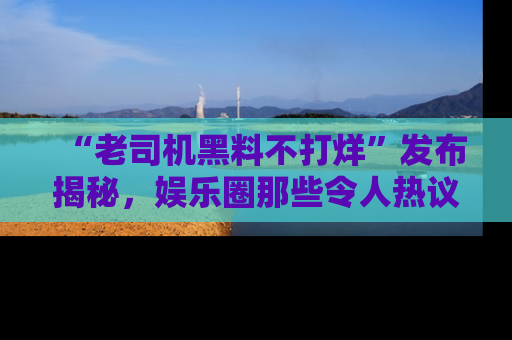 “老司机黑料不打烊”发布揭秘，娱乐圈那些令人热议的黑暗秘密！