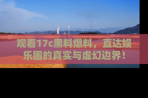 观看17c黑料爆料，直达娱乐圈的真实与虚幻边界！