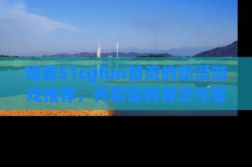观看51cgfun首页的动漫游戏推荐，开启你的异次元冒险之旅！