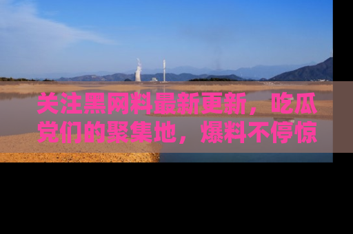 关注黑网料最新更新，吃瓜党们的聚集地，爆料不停惊喜连连！