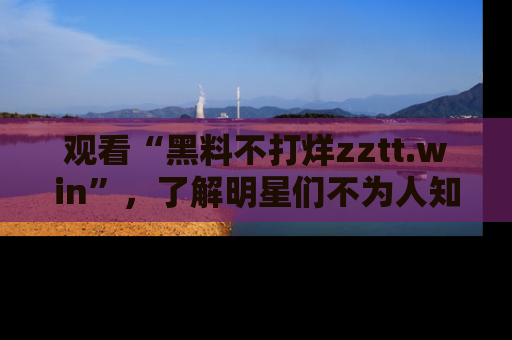 观看“黑料不打烊zztt.win”，了解明星们不为人知的黑料内幕