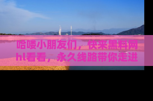 哈喽小朋友们，快来黑料网hl看看，永久线路带你走进吃瓜新天地！
