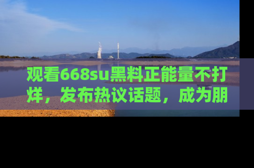 观看668su黑料正能量不打烊，发布热议话题，成为朋友圈焦点！