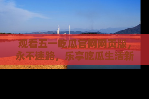 观看五一吃瓜官网网页版，永不迷路，乐享吃瓜生活新方式