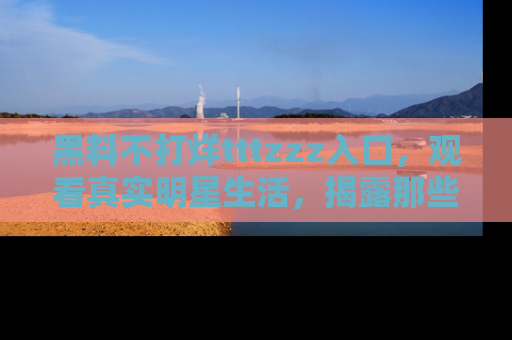 黑料不打烊tttzzz入口，观看真实明星生活，揭露那些不为人知的真相