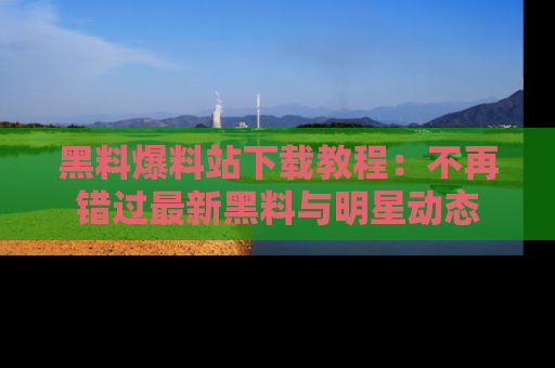 黑料爆料站下载教程：不再错过最新黑料与明星动态