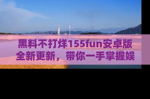 黑料不打烊155fun安卓版全新更新，带你一手掌握娱乐圈的秘密与八卦！