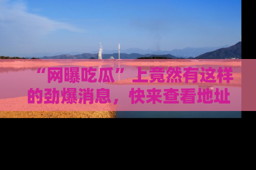 “网曝吃瓜”上竟然有这样的劲爆消息，快来查看地址了解详情！