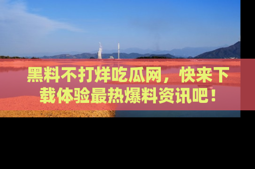 黑料不打烊吃瓜网，快来下载体验最热爆料资讯吧！