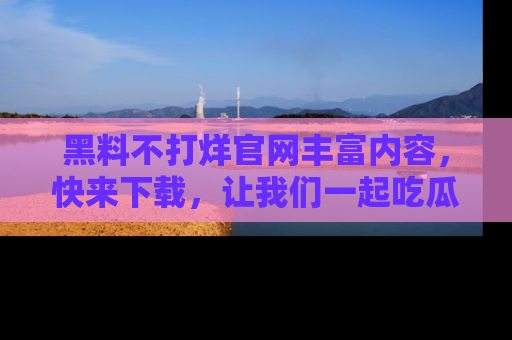 黑料不打烊官网丰富内容，快来下载，让我们一起吃瓜吧！