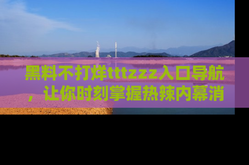 黑料不打烊tttzzz入口导航，让你时刻掌握热辣内幕消息