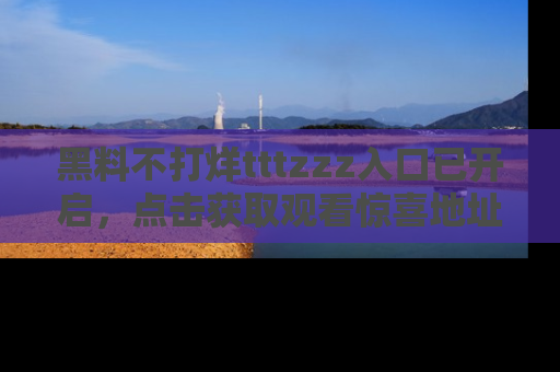 黑料不打烊tttzzz入口已开启，点击获取观看惊喜地址！