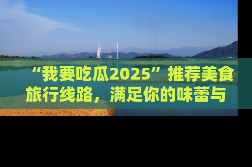 “我要吃瓜2025”推荐美食旅行线路，满足你的味蕾与好奇心