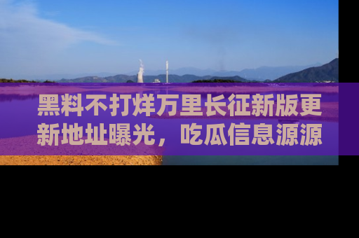 黑料不打烊万里长征新版更新地址曝光，吃瓜信息源源不断